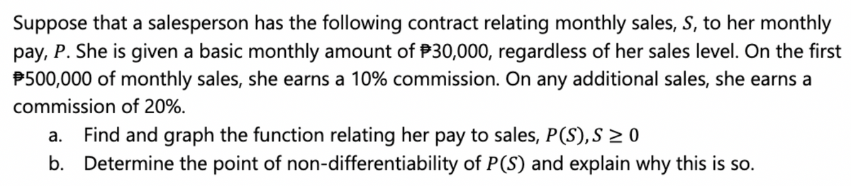 Suppose that a salesperson has the following contract relating monthly sales, S, to her monthly
pay, P. She is given a basic monthly amount of P30,000, regardless of her sales level. On the first
P500,000 of monthly sales, she earns a 10% commission. On any additional sales, she earns a
commission of 20%.
Find and graph the function relating her pay to sales, P(S),S > 0
b. Determine the point of non-differentiability of P(S) and explain why this is so.
а.
