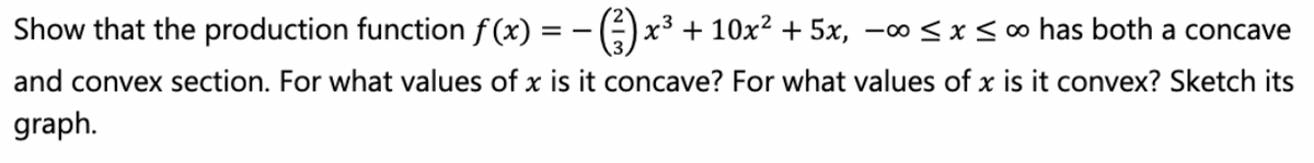 Show that the production function f (x) = - ():
x3
+ 10x2 + 5x, -∞< x< o has both a concave
and convex section. For what values of x is it concave? For what values of x is it convex? Sketch its
graph.
