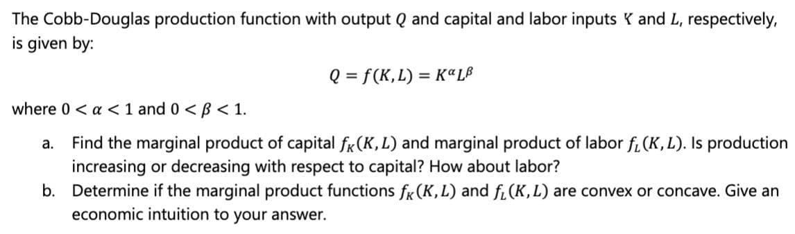 The Cobb-Douglas production function with output Q and capital and labor inputs K and L, respectively,
is given by:
Q = f(K,L) = K«LB
where 0 < a <1 and 0 <B < 1.
Find the marginal product of capital fr(K, L) and marginal product of labor fi (K, L). Is production
increasing or decreasing with respect to capital? How about labor?
b. Determine if the marginal product functions fr(K,L) and fi(K,L) are convex or concave. Give an
economic intuition to your answer.
а.
