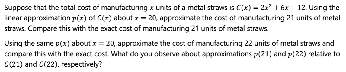Suppose that the total cost of manufacturing x units of a metal straws is C(x) = 2x² + 6x + 12. Using the
linear approximation p(x) of C(x) about x = 20, approximate the cost of manufacturing 21 units of metal
straws. Compare this with the exact cost of manufacturing 21 units of metal straws.
Using the same p(x) about x = 20, approximate the cost of manufacturing 22 units of metal straws and
compare this with the exact cost. What do you observe about approximations p(21) and p(22) relative to
C(21) and C(22), respectively?

