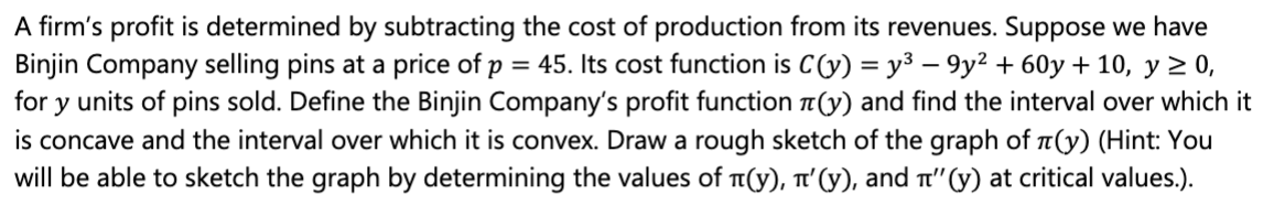 A firm's profit is determined by subtracting the cost of production from its revenues. Suppose we have
Binjin Company selling pins at a price of p = 45. Its cost function is C(y) = y³ – 9y2 + 60y + 10, y 2 0,
for y units of pins sold. Define the Binjin Company's profit function T(y) and find the interval over which it
is concave and the interval over which it is convex. Draw a rough sketch of the graph of a(y) (Hint: You
will be able to sketch the graph by determining the values of T(y), T'(y), and t"(y) at critical values.).
