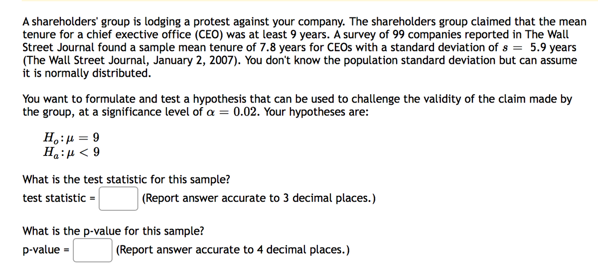 A shareholders' group is lodging a protest against your company. The shareholders group claimed that the mean
tenure for a chief exective office (CEO) was at least 9 years. A survey of 99 companies reported in The Wall
Street Journal found a sample mean tenure of 7.8 years for CEOS with a standard deviation of s =
(The Wall Street Journal, January 2, 2007). You don't know the population standard deviation but can assume
it is normally distributed.
5.9 years
You want to formulate and test a hypothesis that can be used to challenge the validity of the claim made by
the group, at a significance level of a = 0.02. Your hypotheses are:
H.:µ = 9
6 > 1:"H
What is the test statistic for this sample?
test statistic =
(Report answer accurate to 3 decimal places.)
What is the p-value for this sample?
p-value =
(Report answer accurate to 4 decimal places.)
