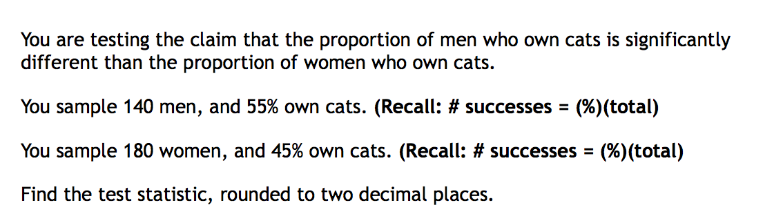 You are testing the claim that the proportion of men who own cats is significantly
different than the proportion of women who own cats.
You sample 140 men, and 55% own cats. (Recall: # successes =
(%)(total)
You sample 180 women, and 45% own cats. (Recall: # successes =
(%)(total)
Find the test statistic, rounded to two decimal places.

