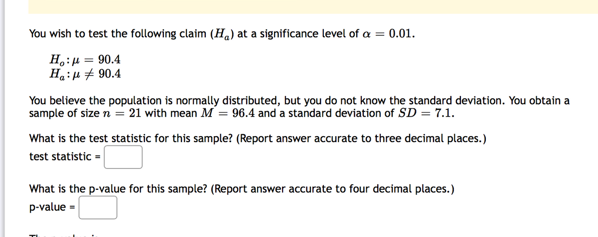 You wish to test the following claim (Ha) at a significance level of a =
= 0.01.
90.4
Ha:µ + 90.4
You believe the population is normally distributed, but you do not know the standard deviation. You obtain a
sample of sizen
21 with mean M
96.4 and a standard deviation of SD = 7.1.
What is the test statistic for this sample? (Report answer accurate to three decimal places.)
test statistic =
What is the p-value for this sample? (Report answer accurate to four decimal places.)
p-value
%3D
