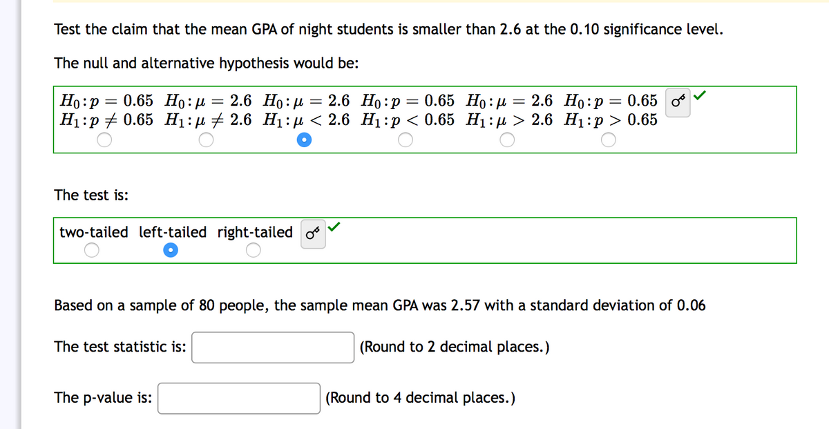Test the claim that the mean GPA of night students is smaller than 2.6 at the 0.10 significance level.
The null and alternative hypothesis would be:
0.65 Но: и
2.6 Ho: µ = 2.6 Ho:p= 0.65 Ho:µ = 2.6 Ho:p= 0.65
Ho:p
Н:р + 0.65 Hi:р + 2.6 Н:р < 2.6 Нi:р < 0.65 Нi:и> 2.6 Ні:р > 0.65
The test is:
two-tailed left-tailed right-tailed
Based on a sample of 80 people, the sample mean GPA was 2.57 with a standard deviation of 0.06
The test statistic is:
(Round to 2 decimal places.)
The p-value is:
(Round to 4 decimal places.)
