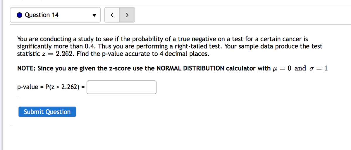 Question 14
>
You are conducting a study to see if the probability of a true negative on a test for a certain cancer is
significantly more than 0.4. Thus you are performing a right-tailed test. Your sample data produce the test
statistic z =
2.262. Find the p-value accurate to 4 decimal places.
NOTE: Since you are given the z-score use the NORMAL DISTRIBUTION calculator with u
0 and o = 1
p-value = P(z > 2.262) =
%3D
Submit Question
