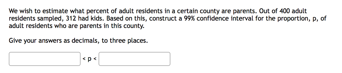 We wish to estimate what percent of adult residents in a certain county are parents. Out of 400 adult
residents sampled, 312 had kids. Based on this, construct a 99% confidence interval for the proportion, p, of
adult residents who are parents in this county.
Give your answers as decimals, to three places.
<p<
