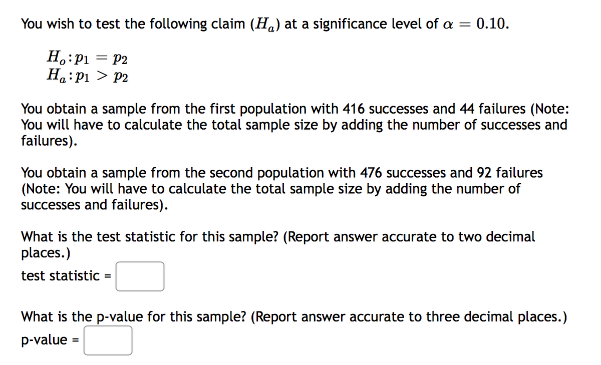 You wish to test the following claim (Ha) at a significance level of a = 0.10.
H.:P1 = P2
Ha:P1 > P2
You obtain a sample from the first population with 416 successes and 44 failures (Note:
You will have to calculate the total sample size by adding the number of successes and
failures).
You obtain a sample from the second population with 476 successes and 92 failures
(Note: You will have to calculate the total sample size by adding the number of
successes and failures).
What is the test statistic for this sample? (Report answer accurate to two decimal
places.)
test statistiC =
What is the p-value for this sample? (Report answer accurate to three decimal places.)
p-value =
