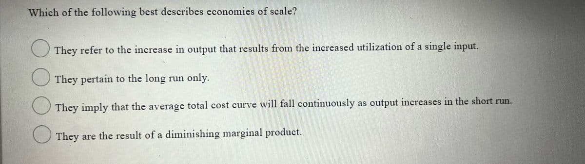 Which of the following best describes economies of scale?
They refer to the increase in output that results from the increased utilization of a single input.
They pertain to the long run only.
They imply that the average total cost curve will fall continuously as output increases in the short run.
They are the result of a diminishing marginal product.
