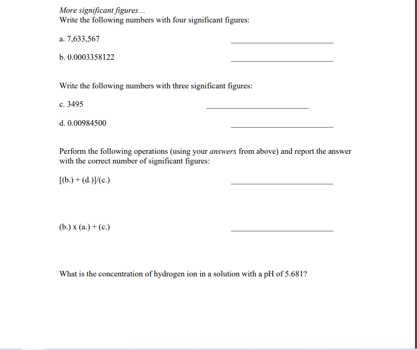 More significant figures.
Write the following numbers with four significant figures:
a. 7,633,567
b. 0.0003358122
Write the following numbers with three significant figures:
c. 3495
d. 0.00984500
Perform the following operations (using your answers from above) and report the answer
with the correct number of significant figures:
[(b.) + (d.)]/(c.)
(Ь.) х (а.) + (с.)
What is the concentration of hydrogen ion in a solution with a pH of 5.681?
