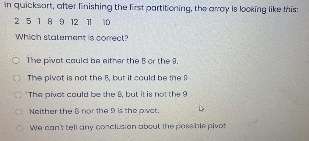 In quicksort, after finishing the first partitioning, the array is looking like this:
25189 12 11
10
Which statement is correct?
The pivot could be either the 8 or the 9.
The pivot is not the 8, but it could be the 9
O 'The pivot could be the 8, but it is not the 9
Neither the 8 nor the 9 is the pivot.
We can't tell any conclusion about the possible pivot
