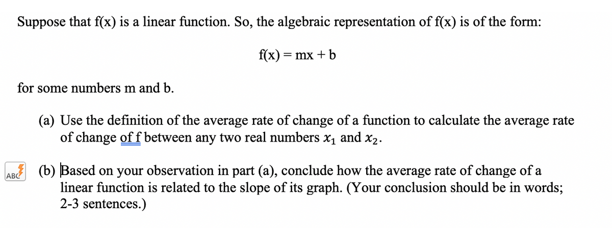 Suppose that f(x) is a linear function. So, the algebraic representation of f(x) is of the form:
f(x) = mx + b
for some numbers m and b.
(a) Use the definition of the average rate of change of a function to calculate the average rate
of change of f between any two real numbers x1 and x2.
(b) Based on your observation in part (a), conclude how the average rate of change of a
linear function is related to the slope of its graph. (Your conclusion should be in words;
2-3 sentences.)
ABC
