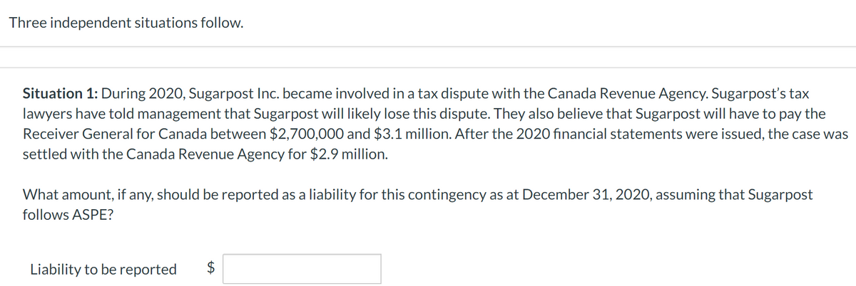 Three independent situations follow.
Situation 1: During 2020, Sugarpost Inc. became involved in a tax dispute with the Canada Revenue Agency. Sugarpost's tax
lawyers have told management that Sugarpost will likely lose this dispute. They also believe that Sugarpost will have to pay the
Receiver General for Canada between $2,700,000 and $3.1 million. After the 2020 financial statements were issued, the case was
settled with the Canada Revenue Agency for $2.9 million.
What amount, if any, should be reported as a liability for this contingency as at December 31, 2020, assuming that Sugarpost
follows ASPE?
Liability to be reported $
