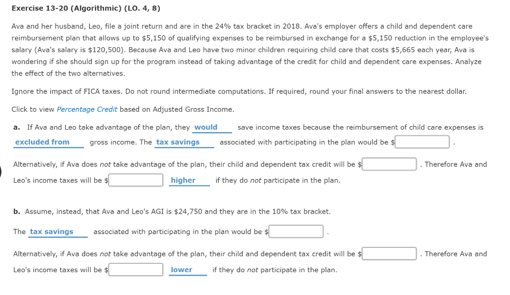Exercise 13-20 (Algorithmic) (LO. 4, 8)
Ava and her husband, Leo, file a joint return and are in the 24% tax bracket in 2018. Ava's employer offers a child and dependent care
reimbursement plan that allows up to $5,150 of qualifying expenses to be reimbursed in exchange for a $5,150 reduction in the employee's
salary (Ava's salary is $120,500). Because Ava and Leo have two minor children requiring child care that costs $5,665 each year, Ava is
wondering if she should sign up for the program instead of taking advantage of the credit for child and dependent care expenses. Analyze
the effect of the two alternatives.
Ignore the impact of FICA taxes. Do not round intermediate computations. If required, round your final answers to the nearest dollar.
Click to view Percentage Credit based on Adjusted Gross Income.
a. If Ava and Leo take advantage of the plan, they would
excluded from gross income. The tax savings
save income taxes because the reimbursement of child care expenses is
associated with participating in the plan would be $
Alternatively, if Ava does not take advantage of the plan, their child and dependent tax credit will be $
Leo's income taxes will be $
higher if they do not participate in the plan.
b. Assume, instead, that Ava and Leo's AGI is $24,750 and they are in the 10% tax bracket.
The tax savings associated with participating in the plan would be $
Alternatively, if Ava does not take advantage of the plan, their child and dependent tax credit will be $
Leo's income taxes will be $
if they do not participate in the plan.
lower
. Therefore Ava and
Therefore Ava and