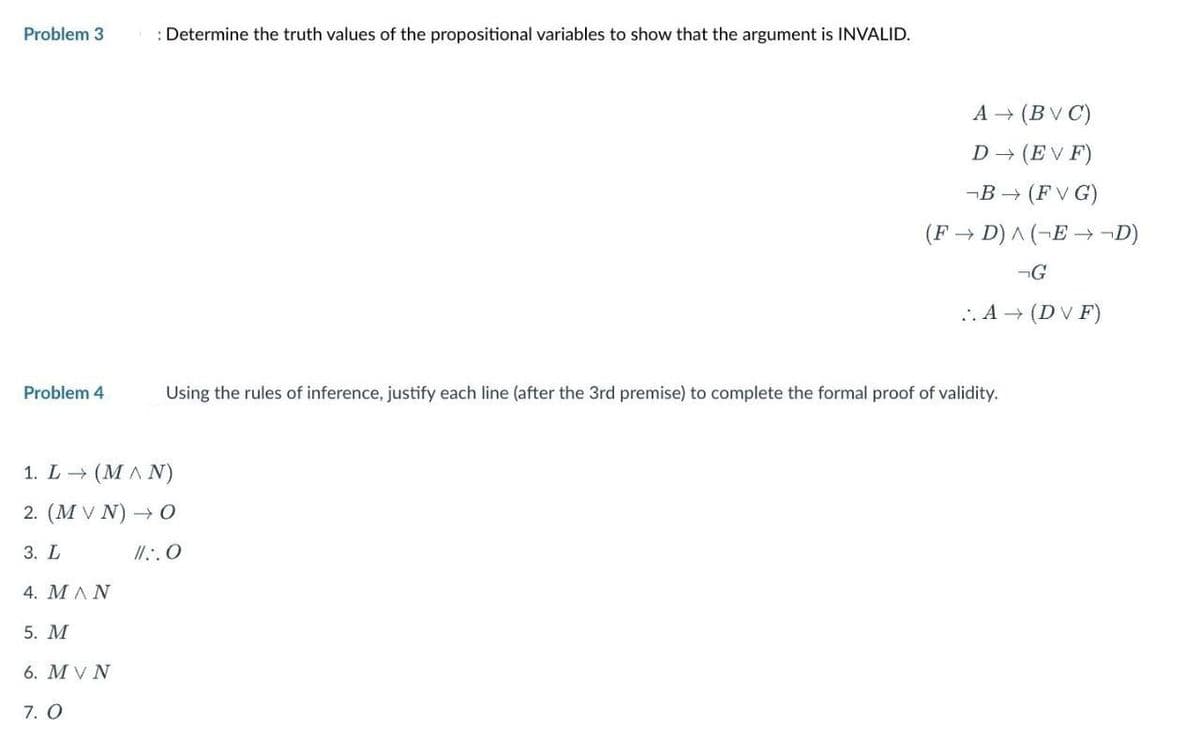 Problem 3
Problem 4
: Determine the truth values of the propositional variables to show that the argument is INVALID.
A → (BVC)
D→ (EVF)
-B
(FVG)
(F→D) ^ (¬E → ¬D)
G
1. L→ (MAN)
2. (MVN) → O
3. L
11.0
4. MAN
5. M
6. MVN
7. 0
:. A →
Using the rules of inference, justify each line (after the 3rd premise) to complete the formal proof of validity.
(DVF)