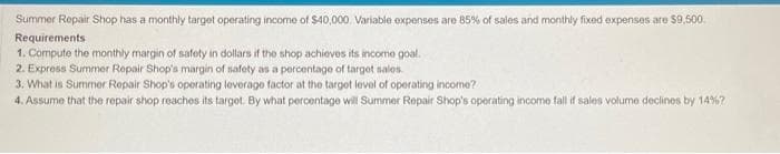 Summer Repair Shop has a monthly target operating income of $40,000. Variable expenses are 85% of sales and monthly fixed expenses are $9,500
Requirements
1. Compute the monthly margin of safety in dollars if the shop achieves its income goal.
2. Express Summer Repair Shop's margin of safety as a percentage of target sales.
3. What is Summer Repair Shop's operating leverage factor at the target level of operating income?
4. Assume that the repair shop reaches its target. By what percentage will Summer Repair Shop's operating income fall if sales volume declines by 14%?