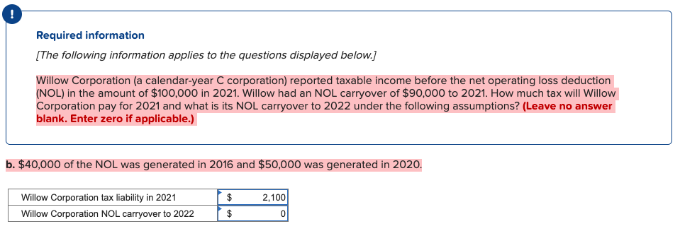 Required information
[The following information applies to the questions displayed below.]
Willow Corporation (a calendar-year C corporation) reported taxable income before the net operating loss deduction
(NOL) in the amount of $100,000 in 2021. Willow had an NOL carryover of $90,000 to 2021. How much tax will Willow
Corporation pay for 2021 and what is its NOL carryover to 2022 under the following assumptions? (Leave no answer
blank. Enter zero if applicable.)
b. $40,000 of the NOL was generated in 2016 and $50,000 was generated in 2020.
Willow Corporation tax liability in 2021
Willow Corporation NOL carryover to 2022
$
$
2,100