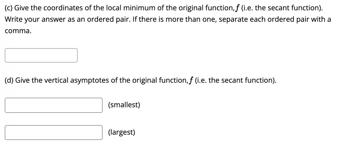 (c) Give the coordinates of the local minimum of the original function, ƒ (i.e. the secant function).
Write your answer as an ordered pair. If there is more than one, separate each ordered pair with a
comma.
(d) Give the vertical asymptotes of the original function, f (i.e. the secant function).
(smallest)
(largest)