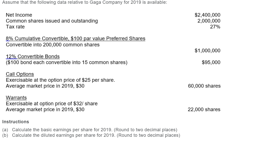 Assume that the following data relative to Gaga Company for 2019 is available:
Net Income
Common shares issued and outstanding
Tax rate
8% Cumulative Convertible, $100 par value Preferred Shares
Convertible into 200,000 common shares
12% Convertible Bonds
($100 bond each convertible into 15 common shares)
Call Options
Exercisable at the option price of $25 per share.
Average market price in 2019, $30
Warrants
Exercisable at option price of $32/ share
Average market price in 2019, $30
Instructions
(a) Calculate the basic earnings per share for 2019. (Round to two decimal places)
(b) Calculate the diluted earnings per share for 2019. (Round to two decimal places)
$2,400,000
2,000,000
27%
$1,000,000
$95,000
60,000 shares
22,000 shares