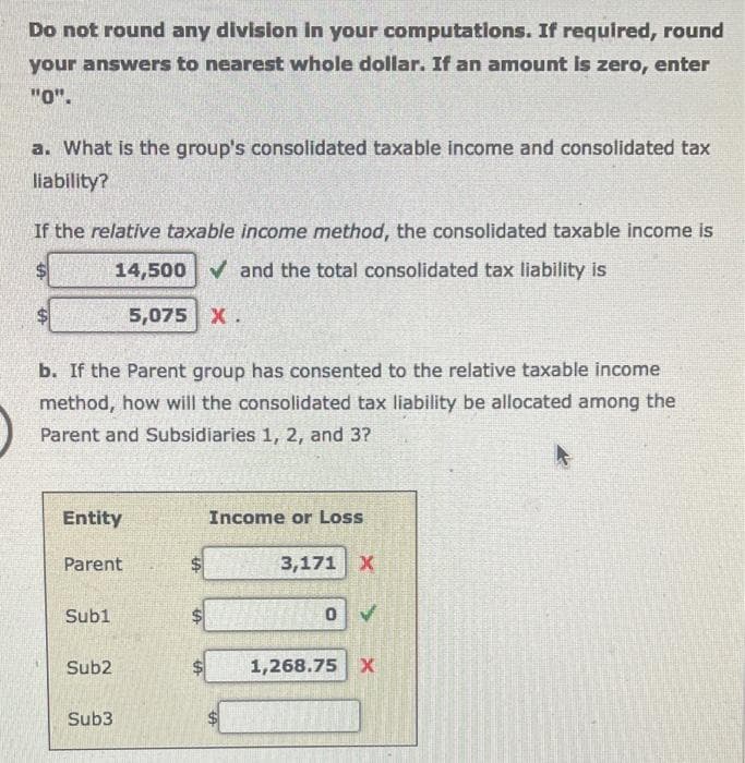 Do not round any division in your computations. If required, round
your answers to nearest whole dollar. If an amount is zero, enter
"0".
a. What is the group's consolidated taxable income and consolidated tax
liability?
If the relative taxable income method, the consolidated taxable income is
14,500 ✓ and the total consolidated tax liability is
5,075 X.
b. If the Parent group has consented to the relative taxable income
method, how will the consolidated tax liability be allocated among the
Parent and Subsidiaries 1, 2, and 3?
Entity
Parent
Sub1
Sub2
Sub3
$
Income or Loss
3,171 X
0
1,268.75 X