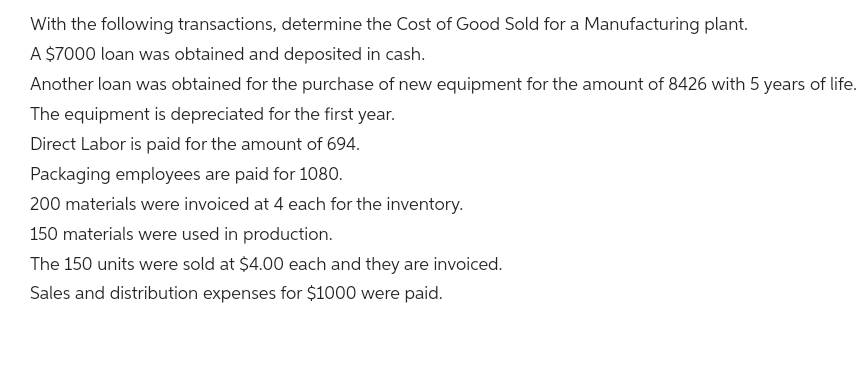 With the following transactions, determine the Cost of Good Sold for a Manufacturing plant.
A $7000 loan was obtained and deposited in cash.
Another loan was obtained for the purchase of new equipment for the amount of 8426 with 5 years of life.
The equipment is depreciated for the first year.
Direct Labor is paid for the amount of 694.
Packaging employees are paid for 1080.
200 materials were invoiced at 4 each for the inventory.
150 materials were used in production.
The 150 units were sold at $4.00 each and they are invoiced.
Sales and distribution expenses for $1000 were paid.