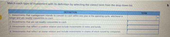 Match each type of investment with its definition by selecting the correct term from the drop down list.
DEFINITION
1. Investments that management intends to convert to cash within one year or the operating cycle, whichever is
longer and are readily convertible to cash.
2. Investments that are not readily convertible to cash.
3. Investments that reflect a creditor relation and include investments in notes and bonds
4. Investments that reflect an owner relation and include investments in shares of stock issued by companies.
TERM