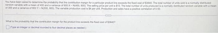 You have been asked to determine the probability that the contribution margin for a particular product line exceeds the fixed cost of $3640. The total number of units sold is a normally distributed
random variable with a mean of 400 and a variance of 900 X-N(400, 900). The selling price per unit is $12. The total number of units produced is a normally distributed random variable with a mean
of 300 and a variance of 900 Y-N(300, 900). The variable production cost is $4 per unit. Production and sales have a positive correlation of 0.50.
-COD-
What is the probability that the contribution margin for the product line exceeds the fixed cost of $36407
(Type an integer or decimal rounded to four decimal places as needed)