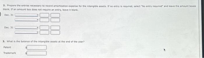 2. Prepare the entries necessary to record amortization expense for the intangible assets. If no entry is required, select "No entry required" and leave the amount boxes
blank. If an amount box does not require an entry, leave it blank.
Dec. 31
Dec. 31
3. What is the balance of the intangible assets at the end of the year?
Patent
Trademark