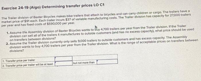 Exercise 24-19 (Algo) Determining transfer prices LO C1
The Traller division of Baxter Bicycles makes bike trailers that attach to bicycles and can carry children or cargo. The trailers have a
market price of $91 each. Each trailer incurs $37 of variable manufacturing costs. The Trailer division has capacity for 27,000 trailers
per year and has fixed costs of $590,000 per year.
1. Assume the Assembly division of Baxter Bicycles wants to buy 4,700 trailers per year from the Trailer division. If the Trailer
division can sell all of the trailers it manufactures to outside customers (and has no excess capacity), what price should be used
on transfers between divisions?
2. Assume the Trailer division currently only sells 9,000 trailers to outside customers and has excess capacity. The Assembly
division wants to buy 4,700 trailers per year from the Trailer division. What is the range of acceptable prices on transfers between
divisions?
1. Transfer price per trailer
2. Transfer price per trailer will be at least
but not more than