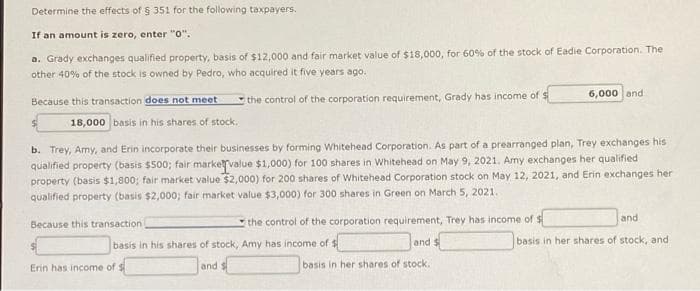 Determine the effects of § 351 for the following taxpayers.
If an amount is zero, enter "0".
a. Grady exchanges qualified property, basis of $12,000 and fair market value of $18,000, for 60% of the stock of Eadie Corporation. The
other 40% of the stock is owned by Pedro, who acquired it five years ago.
the control of the corporation requirement, Grady has income of $
Because this transaction does not meet
18,000 basis in his shares of stock.
b. Trey, Amy, and Erin incorporate their businesses by forming Whitehead Corporation. As part of a prearranged plan, Trey exchanges his
qualified property (basis $500; fair market value $1,000) for 100 shares in Whitehead on May 9, 2021. Amy exchanges her qualified
property (basis $1,800; fair market value $2,000) for 200 shares of Whitehead Corporation stock on May 12, 2021, and Erin exchanges her
qualified property (basis $2,000; fair market value $3,000) for 300 shares in Green on March 5, 2021.
the control of the corporation requirement, Trey has income of $
and $
basis in her shares of stock.
Because this transaction
basis in his shares of stock, Amy has income of $
and
6,000 and
Erin has income of $
and
basis in her shares of stock, and