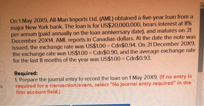 es
On 1 May 20X9, All-Man Imports Ltd. (AML) obtained a five-year loan from a
major New York bank. The loan is for US$20,000,000, bears interest at 8%
per annum (paid annually on the loan anniversary date), and matures on 31
December 20X14. AML reports in Canadian dollars. At the date the note was
issued, the exchange rate was US$1.00 = Cdn$0.94. On 31 December 20X9,
the exchange rate was US$1.00 = Cdn$0.90, and the average exchange rate
for the last 8 months of the year was US$1.00 = Cdn$0.93.
Required:
1. Prepare the journal entry to record the loan on 1 May 20X9. (If no entry is
required for a transaction/event, select "No journal entry required" in the
first account field.)