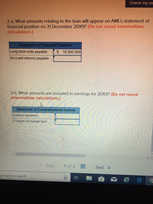 2-a. What amounts relating to the loan will appear on AML's statement of
financial position on 31 December 20X9? (Do not round intermediate
calculations.)
Statement of Financial Position
Long-term note payable $ 18,000,000
Accrued interest payable
2-b. What amounts are included in earnings for 20X9? (Do not round
intermediate calculations.)
Statement of Comprehensive Income
Interest expense
Foreign exchange gain
pe here to search
Prev
1 of 2
Check my we
HI
Next >
ee