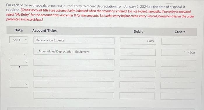 For each of these disposals, prepare a journal entry to record depreciation from January 1, 2024, to the date of disposal, if
required. (Credit account titles are automatically indented when the amount is entered. Do not indent manually. If no entry is required,
select "No Entry" for the account titles and enter O for the amounts. List debit entry before credit entry. Record journal entries in the order
presented in the problem.)
Date
Apr. 1
to
Account Titles
Depreciation Expense
Accumulated Depreciation - Equipment
Debit
4900
Credit
4900