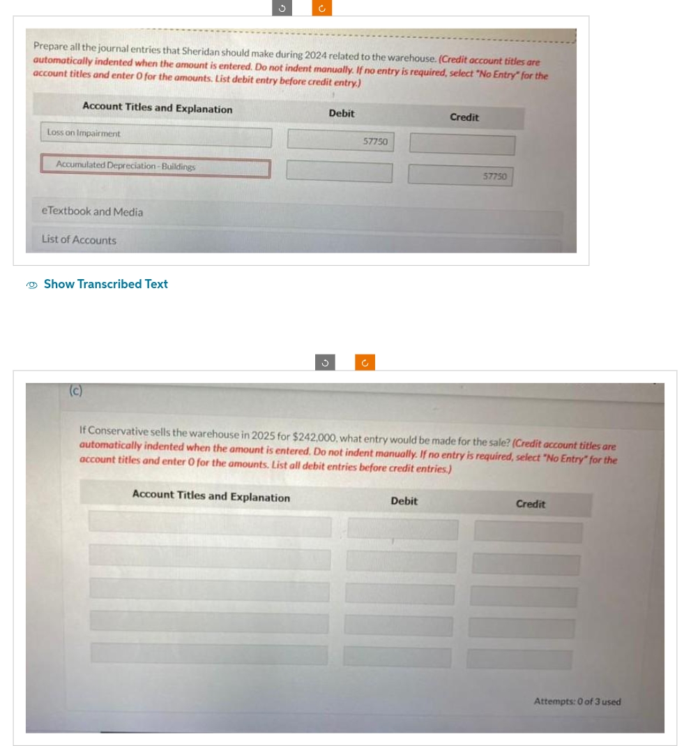 Prepare all the journal entries that Sheridan should make during 2024 related to the warehouse. (Credit account titles are
automatically indented when the amount is entered. Do not indent manually. If no entry is required, select "No Entry" for the
account titles and enter O for the amounts. List debit entry before credit entry.)
Account Titles and Explanation
Loss on Impairment
Accumulated Depreciation-Buildings
eTextbook and Media
List of Accounts
Show Transcribed Text
(c)
c
Account Titles and Explanation
Ĵ
Debit
57750
Credit
If Conservative sells the warehouse in 2025 for $242,000, what entry would be made for the sale? (Credit account titles are
automatically indented when the amount is entered. Do not indent manually. If no entry is required, select "No Entry" for the
account titles and enter O for the amounts. List all debit entries before credit entries.)
Debit
57750
Credit
Attempts: 0 of 3 used