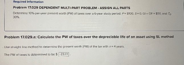 Required information
Problem 17.029 DEPENDENT MULTI-PART PROBLEM - ASSIGN ALL PARTS
Determine 10%-per-year present worth (PW) of taxes over a 6-year study period. P= $100, 5= 0. GI- OF = $50, and Te
30%.
Problem 17.029.a: Calculate the PW of taxes over the depreciable life of an asset using SL method
. Use straight line method to determine the present worth (PW) of the lax with n= 4 years.
The PW of taxes is determined to be $-23.77