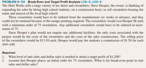 1.
What level of unit sales and dollar sales is needed to attain a target profit of $1,200?
2.
Assume that Hooper places an initial order for 75 sweatshirts. What is his break-even point in unit
sales and dollar sales?
