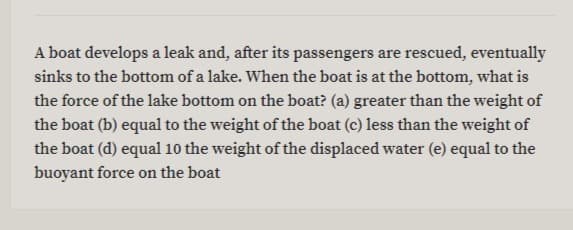 A boat develops a leak and, after its passengers are rescued, eventually
sinks to the bottom of a lake. When the boat is at the bottom, what is
the force of the lake bottom on the boat? (a) greater than the weight of
the boat (b) equal to the weight of the boat (c) less than the weight of
the boat (d) equal 10 the weight of the displaced water (e) equal to the
buoyant force on the boat
