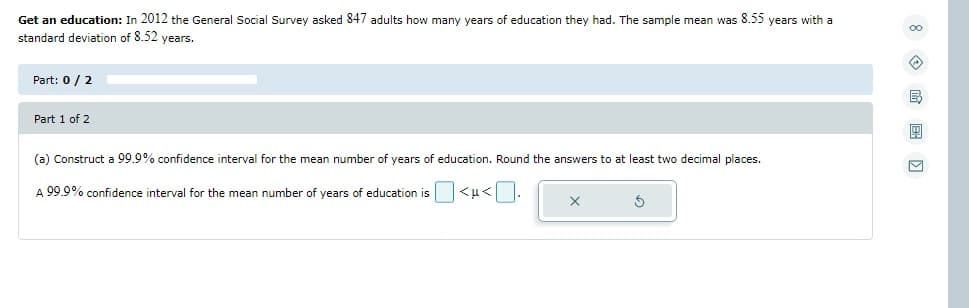 Get an education: In 2012 the General Social Survey asked 847 adults how many years of education they had. The sample mean was 8.55 years with a
standard deviation of 8.52 years.
Part: 0 / 2
Part 1 of 2
(a) Construct a 99.9% confidence interval for the mean number of years of education. Round the answers to at least two decimal places.
A 99.9% confidence interval for the mean number of years of education is
<u<
A