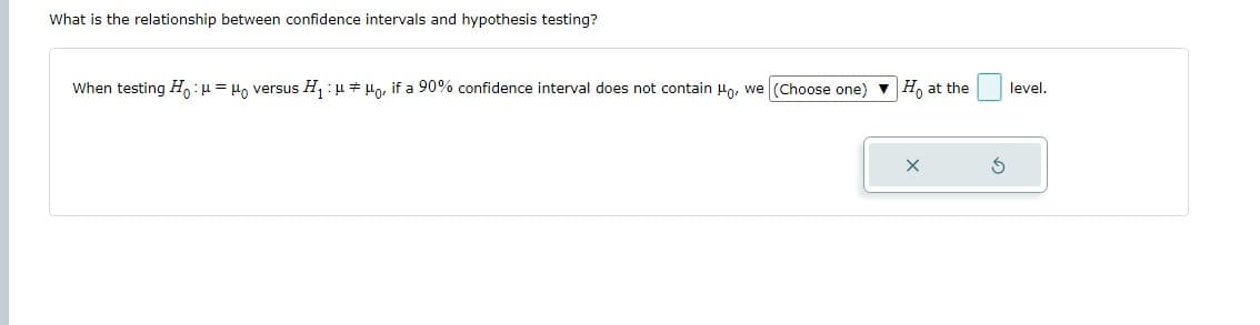 What is the relationship between confidence intervals and hypothesis testing?
When testing Ho: μ = μ versus H₁ : μμo, if a 90% confidence interval does not contain Ho, we (Choose one) ▼ Ho at the
S
level.