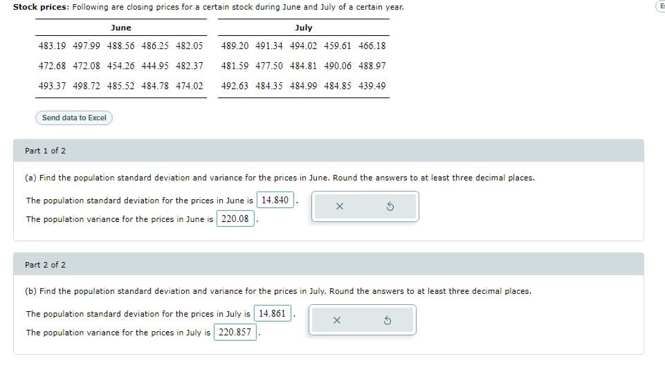 Stock prices: Following are closing prices for a certain stock during June and July of a certain year.
June
July
483.19 497.99 488.56 486.25 482.05
472.68 472.08 454.26 444.95 482.37
493.37 498.72 485.52 484.78 474.02
489.20 491.34 494.02 459.61 466.18
481.59 477.50 484.81 490.06 488.97
492.63 484.35 484.99 484.85 439.49
Send data to Excel
Part 1 of 2
(a) Find the population standard deviation and variance for the prices in June. Round the answers to at least three decimal places.
The population standard deviation for the prices in June is 14.840
The population variance for the prices in June is 220.08
Part 2 of 2
(b) Find the population standard deviation and variance for the prices in July. Round the answers to at least three decimal places.
The population standard deviation for the prices in July is 14.861
X
S
The population variance for the prices in July is 220.857