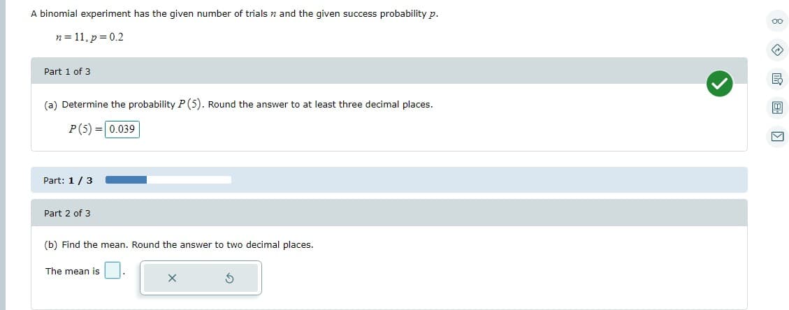 A binomial experiment has the given number of trials and the given success probability p.
n = 11, p = 0.2
Part 1 of 3
(a) Determine the probability P (5). Round the answer to at least three decimal places.
P (5) = 0.039
Part: 1/3
Part 2 of 3
(b) Find the mean. Round the answer to two decimal places.
The mean is
X
00
B
M