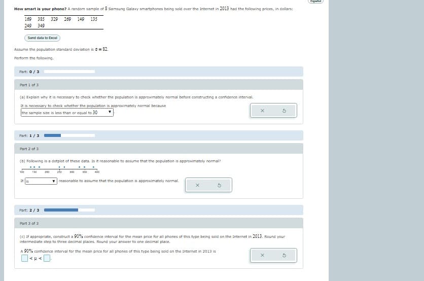 How smart is your phone? A random sample of 8 Samsung Galaxy smartphones being sold over the Internet in 2013 had the following prices, in dollars:
169 385 329 269 149 135
249 349
Sand data to Excel
Assume the population standard deviation is = 82.
Perform the following.
Part: 0 / 3
Part 1 of 3
(a) Explain why it is necessary to check whether the population is approximately normal before constructing a confidence interval.
It is necessary to check whether the population is approximately normal because
the sample size is less than or equal to 30
Part: 1/3
Part 2 of 3
(b) Following is a dotplot of these data. Is it reasonable to assume that the population is approximately normal?
100 150 200
It is
Part: 2/3
..
250
300 350 400
reasonable to assume that the population is approximately normal.
X
Part 3 of 3
(c) If appropriate, construct a 90% confidence interval for the mean price for all phones of this type being sold on the Internet in 2013. Round your
intermediate step to three decimal places. Round your answer to one decimal place.
A 90% confidence interval for the mean price for all phones of this type being sold on the Internet in 2013 is
X
3