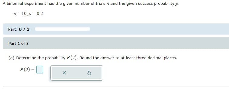 A binomial experiment has the given number of trials and the given success probability p.
n = 10, p = 0.2
Part: 0/3
Part 1 of 3
(a) Determine the probability P (2). Round the answer to at least three decimal places.
P (2) =
X