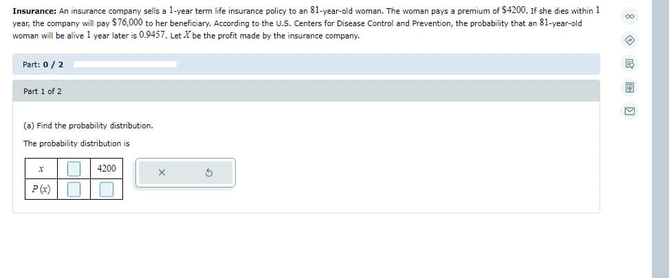 Insurance: An insurance company sells a 1-year term life insurance policy to an 81-year-old woman. The woman pays a premium of $4200. If she dies within 1
year, the company will pay $76,000 to her beneficiary. According to the U.S. Centers for Disease Control and Prevention, the probability that an 81-year-old
woman will be alive 1 year later is 0.9457. Let X be the profit made by the insurance company.
Part: 0/2
Part 1 of 2
(a) Find the probability distribution.
The probability distribution is
X
☐ 4200
P(x)
X
8E)