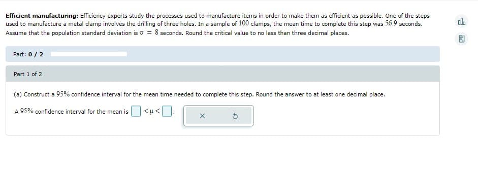 Efficient manufacturing: Efficiency experts study the processes used to manufacture items in order to make them as efficient as possible. One of the steps
used to manufacture a metal clamp involves the drilling of three holes. In a sample of 100 clamps, the mean time to complete this step was 56.9 seconds.
Assume that the population standard deviation is = 8 seconds. Round the critical value to no less than three decimal places.
Part: 0 / 2
Part 1 of 2
(a) Construct a 95% confidence interval for the mean time needed to complete this step. Round the answer to at least one decimal place.
A 95% confidence interval for the mean is
<μ<
X
Ś
alo