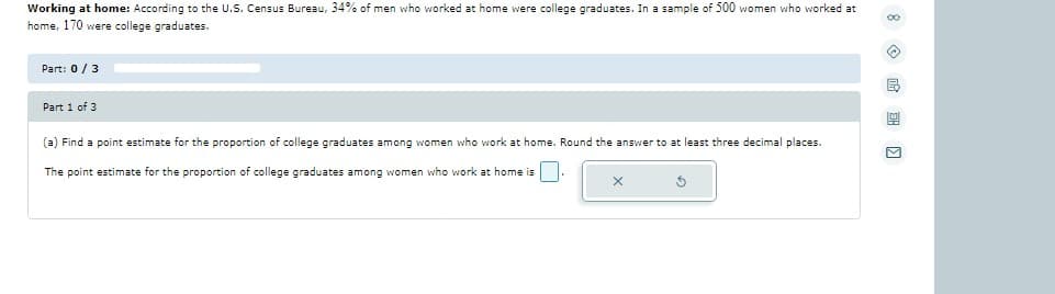 Working at home: According to the U.S. Census Bureau, 34% of men who worked at home were college graduates. In a sample of 500 women who worked at
home, 170 were college graduates.
Part: 0/3
Part 1 of 3
(a) Find a point estimate for the proportion of college graduates among women who work at home. Round the answer to at least three decimal places.
The point estimate for the proportion of college graduates among women who work at home is
∞
»
Ⓡ
9
M