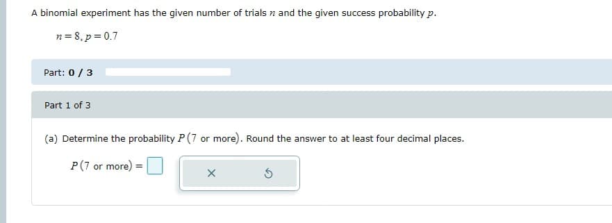 A binomial experiment has the given number of trials and the given success probability p.
n=8, p = 0.7
Part: 0 / 3
Part 1 of 3
(a) Determine the probability P (7 or more). Round the answer to at least four decimal places.
P (7 or more) =
X
5