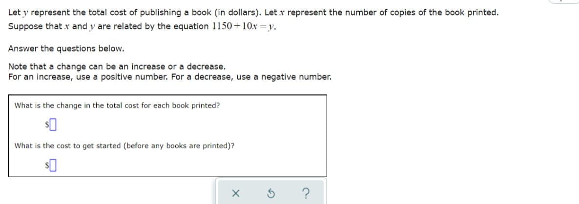 Let y represent the total cost of publishing a book (in dollars). Let x represent the number of copies of the book printed.
Suppose that x and y are related by the equation 1150 +10x=y.
Answer the questions below.
Note that a change can be an increase or a decrease.
For an increase, use a positive number. For a decrease, use a negative number.
What is the change in the total cost for each book printed?
What is the cost to get started (before any books are printed)?
$0
X
S