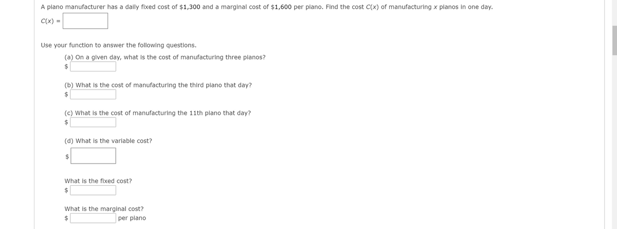 A piano manufacturer has a daily fixed cost of $1,300 and a marginal cost of $1,600 per piano. Find the cost C(x) of manufacturing x pianos in one day.
C(x) =
Use your function to answer the following questions.
(a) On a given day, what is the cost of manufacturing three pianos?
$
(b) What is the cost of manufacturing the third piano that day?
$
(c) What is the cost of manufacturing the 11th piano that day?
(d) What is the variable cost?
What is the fixed cost?
$
What is the marginal cost?
$
per piano
