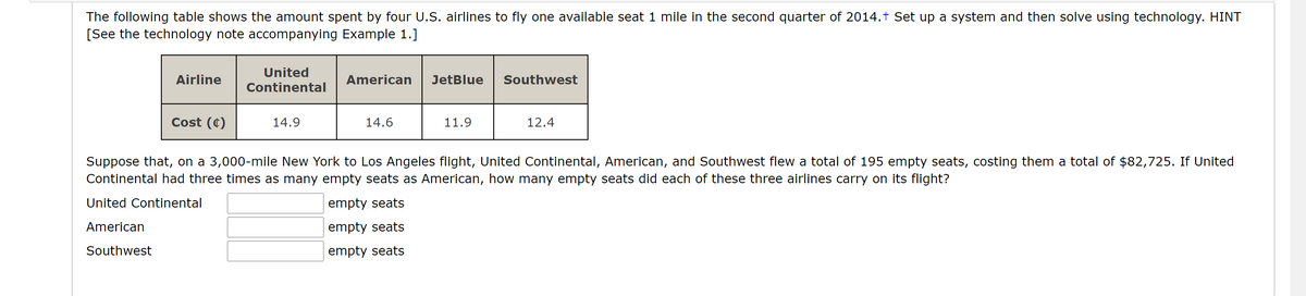The following table shows the amount spent by four U.S. airlines to fly one available seat 1 mile in the second quarter of 2014.† Set up a system and then solve using technology. HINT
[See the technology note accompanying Example 1.]
United
Airline
American
JetBlue
Southwest
Continental
Cost (¢)
14.9
14.6
11.9
12.4
Suppose that, on a 3,000-mile New York to Los Angeles flight, United Continental, American, and Southwest flew a total of 195 empty seats, costing them a total of $82,725. If United
Continental had three times as many empty seats as American, how many empty seats did each of these three airlines carry on its flight?
United Continental
empty seats
American
empty seats
Southwest
empty seats
